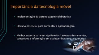 Importância da tecnologia móvel
• Implementação da aprendizagem colaborativa
• Elevado potencial para aumentar a aprendizagem
• Melhor suporte para um rápido e fácil acesso a ferramentas,
conteúdos e informação em qualquer hora e qualquer lugar
 