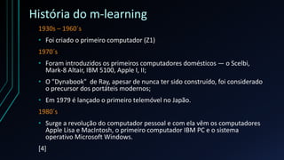 História do m-learning
1930s – 1960´s
• Foi criado o primeiro computador (Z1)
1970´s
• Foram introduzidos os primeiros computadores domésticos — o Scelbi,
Mark-8 Altair, IBM 5100, Apple I, II;
• O "Dynabook" de Ray, apesar de nunca ter sido construído, foi considerado
o precursor dos portáteis modernos;
• Em 1979 é lançado o primeiro telemóvel no Japão.
1980´s
• Surge a revolução do computador pessoal e com ela vêm os computadores
Apple Lisa e MacIntosh, o primeiro computador IBM PC e o sistema
operativo Microsoft Windows.
[4]
 