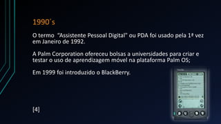 1990´s
O termo “Assistente Pessoal Digital" ou PDA foi usado pela 1ª vez
em Janeiro de 1992.
A Palm Corporation ofereceu bolsas a universidades para criar e
testar o uso de aprendizagem móvel na plataforma Palm OS;
Em 1999 foi introduzido o BlackBerry.
[4]
 