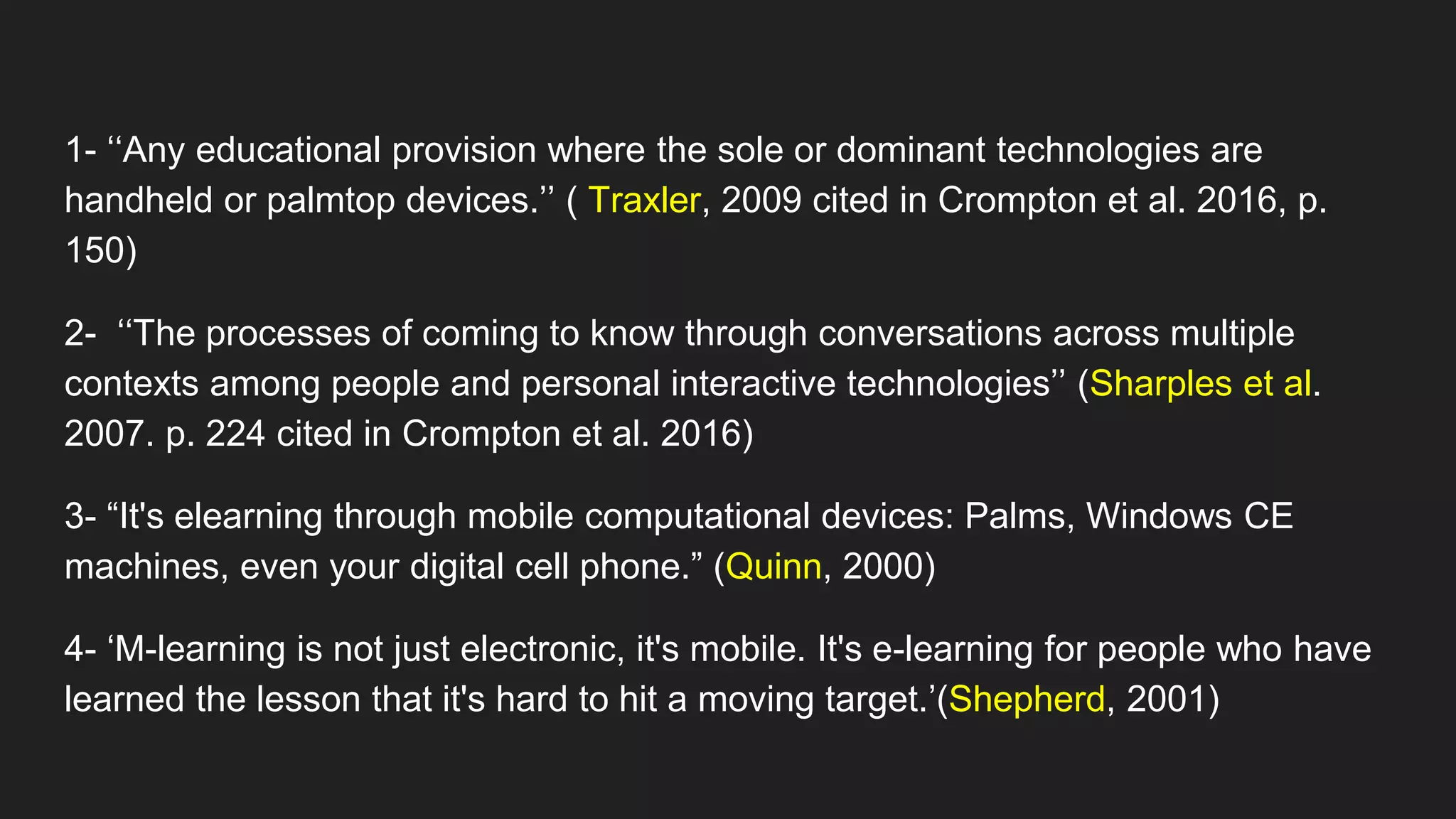 1- ‘‘Any educational provision where the sole or dominant technologies are
handheld or palmtop devices.’’ ( Traxler, 2009 cited in Crompton et al. 2016, p.
150)
2- ‘‘The processes of coming to know through conversations across multiple
contexts among people and personal interactive technologies’’ (Sharples et al.
2007. p. 224 cited in Crompton et al. 2016)
3- “It's elearning through mobile computational devices: Palms, Windows CE
machines, even your digital cell phone.” (Quinn, 2000)
4- ‘M-learning is not just electronic, it's mobile. It's e-learning for people who have
learned the lesson that it's hard to hit a moving target.’(Shepherd, 2001)
 