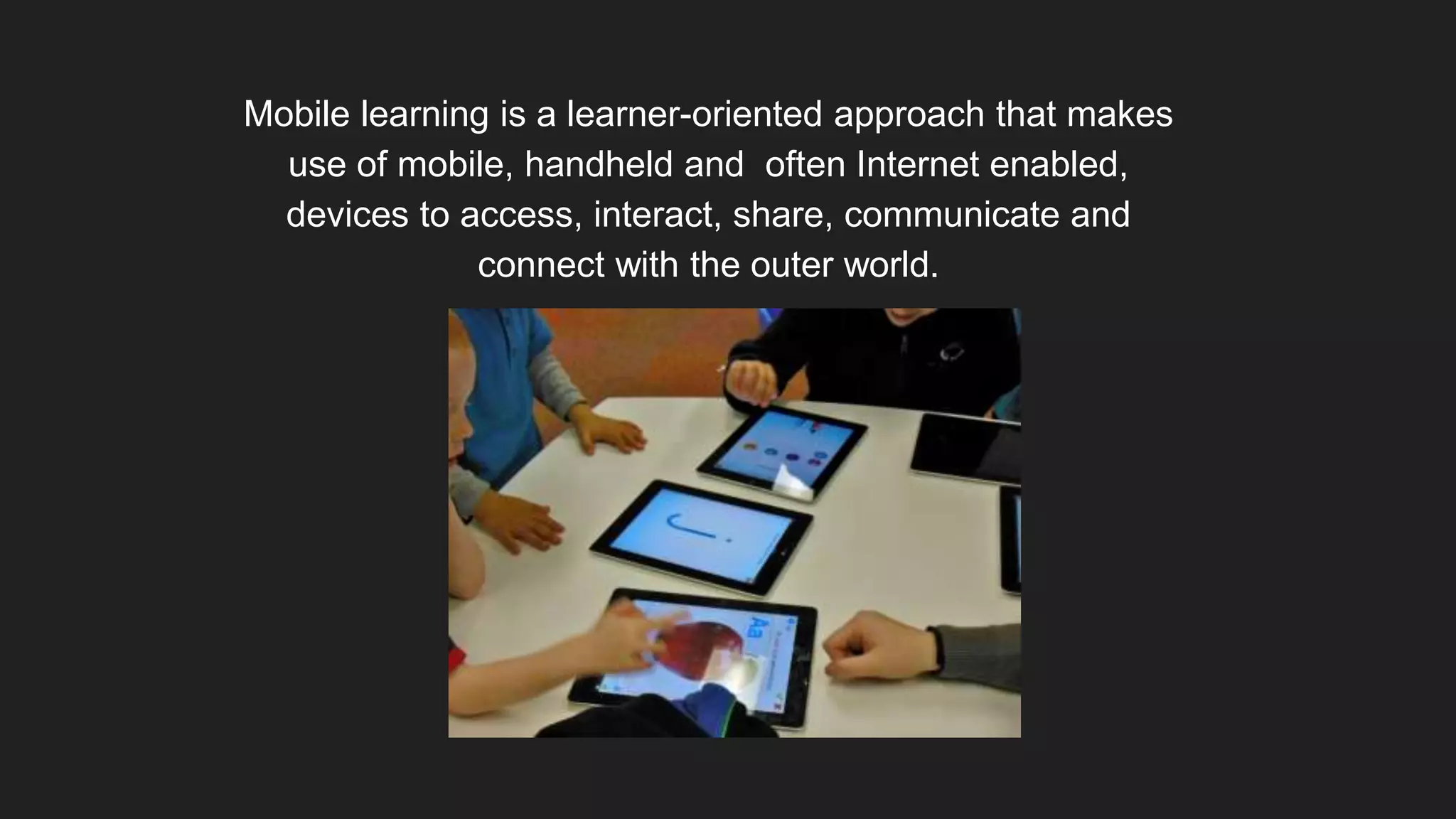 Mobile learning is a learner-oriented approach that makes
use of mobile, handheld and often Internet enabled,
devices to access, interact, share, communicate and
connect with the outer world.
 
