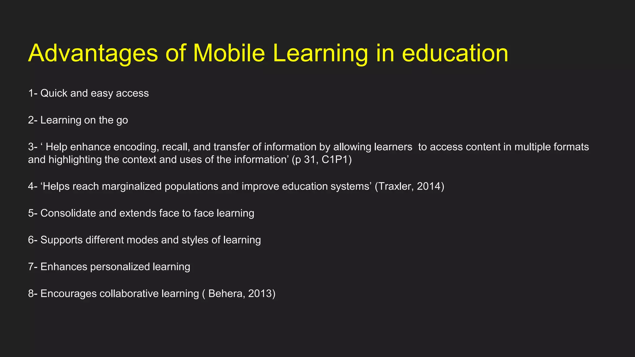 Advantages of Mobile Learning in education
1- Quick and easy access
2- Learning on the go
3- ‘ Help enhance encoding, recall, and transfer of information by allowing learners to access content in multiple formats
and highlighting the context and uses of the information’ (p 31, C1P1)
4- ‘Helps reach marginalized populations and improve education systems’ (Traxler, 2014)
5- Consolidate and extends face to face learning
6- Supports different modes and styles of learning
7- Enhances personalized learning
8- Encourages collaborative learning ( Behera, 2013)
 