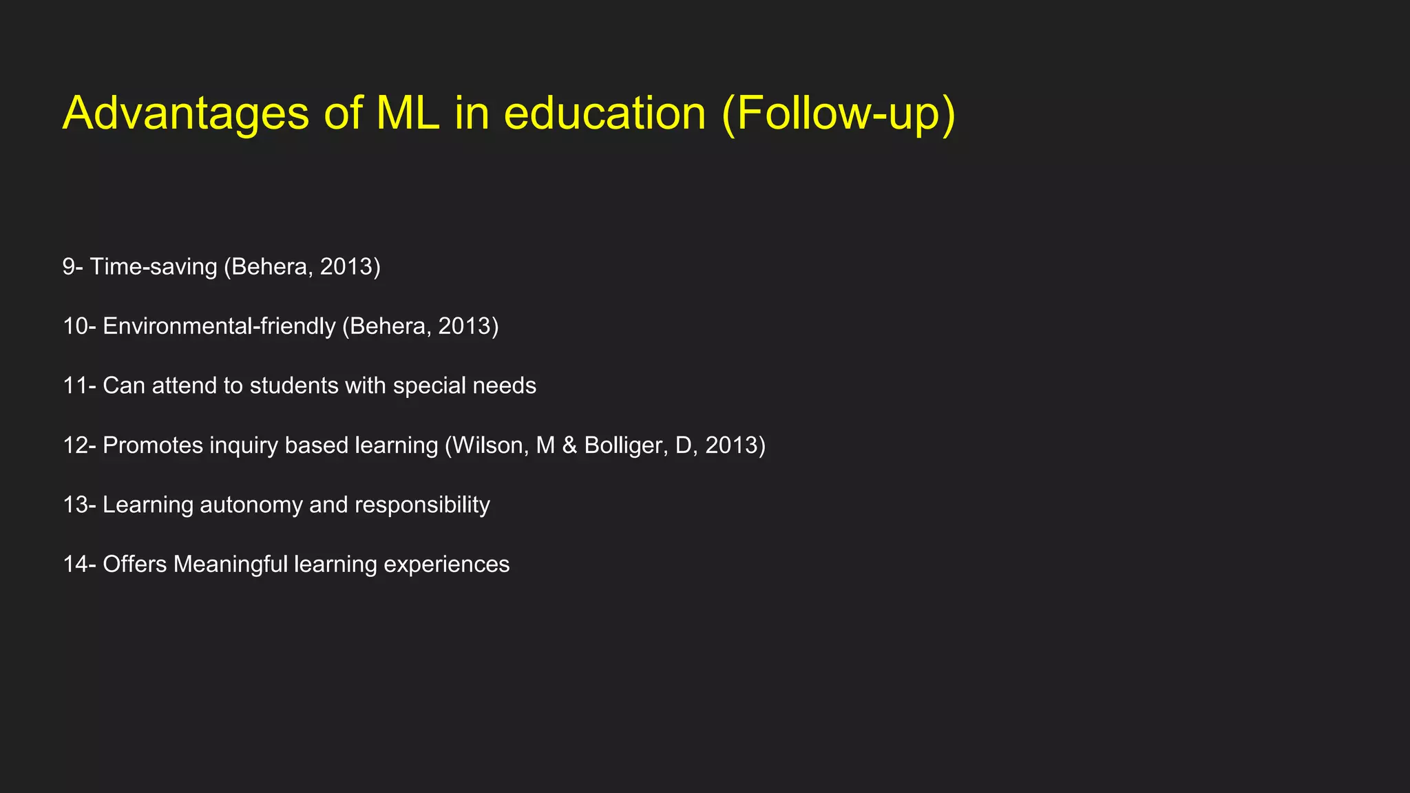 Advantages of ML in education (Follow-up)
9- Time-saving (Behera, 2013)
10- Environmental-friendly (Behera, 2013)
11- Can attend to students with special needs
12- Promotes inquiry based learning (Wilson, M & Bolliger, D, 2013)
13- Learning autonomy and responsibility
14- Offers Meaningful learning experiences
 