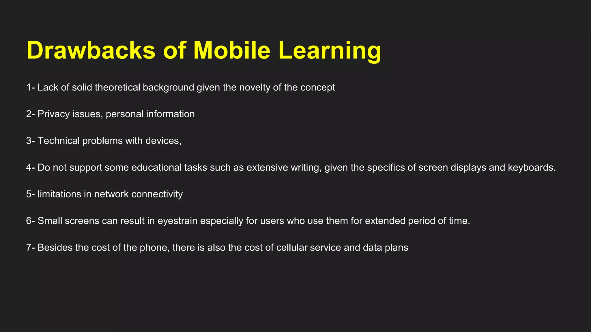 Drawbacks of Mobile Learning
1- Lack of solid theoretical background given the novelty of the concept
2- Privacy issues, personal information
3- Technical problems with devices,
4- Do not support some educational tasks such as extensive writing, given the specifics of screen displays and keyboards.
5- limitations in network connectivity
6- Small screens can result in eyestrain especially for users who use them for extended period of time.
7- Besides the cost of the phone, there is also the cost of cellular service and data plans
 
