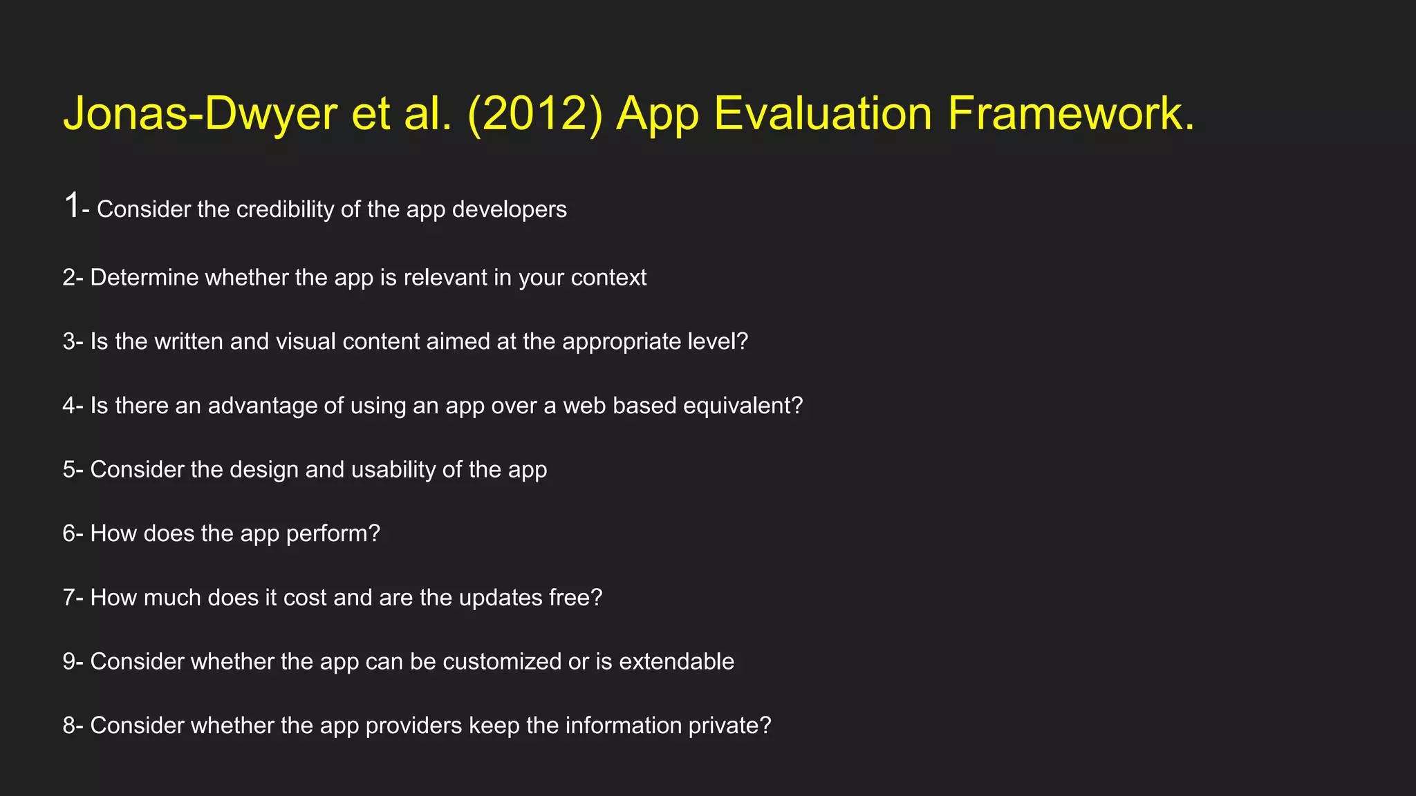 Jonas-Dwyer et al. (2012) App Evaluation Framework.
1- Consider the credibility of the app developers
2- Determine whether the app is relevant in your context
3- Is the written and visual content aimed at the appropriate level?
4- Is there an advantage of using an app over a web based equivalent?
5- Consider the design and usability of the app
6- How does the app perform?
7- How much does it cost and are the updates free?
9- Consider whether the app can be customized or is extendable
8- Consider whether the app providers keep the information private?
 