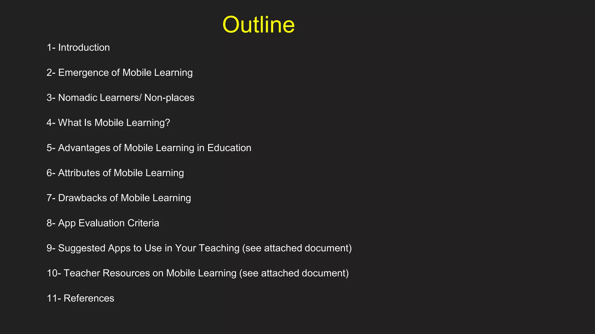 Outline
1- Introduction
2- Emergence of Mobile Learning
3- Nomadic Learners/ Non-places
4- What Is Mobile Learning?
5- Advantages of Mobile Learning in Education
6- Attributes of Mobile Learning
7- Drawbacks of Mobile Learning
8- App Evaluation Criteria
9- Suggested Apps to Use in Your Teaching (see attached document)
10- Teacher Resources on Mobile Learning (see attached document)
11- References
 