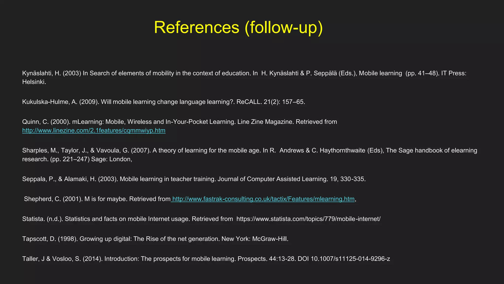 References (follow-up)
Kynäslahti, H. (2003) In Search of elements of mobility in the context of education. In H. Kynäslahti & P. Seppälä (Eds.), Mobile learning (pp. 41–48). IT Press:
Helsinki.
Kukulska-Hulme, A. (2009). Will mobile learning change language learning?. ReCALL. 21(2): 157–65.
Quinn, C. (2000). mLearning: Mobile, Wireless and In-Your-Pocket Learning. Line Zine Magazine. Retrieved from
http://www.linezine.com/2.1features/cqmmwiyp.htm
Sharples, M., Taylor, J., & Vavoula, G. (2007). A theory of learning for the mobile age. In R. Andrews & C. Haythornthwaite (Eds), The Sage handbook of elearning
research. (pp. 221–247) Sage: London,
Seppala, P., & Alamaki, H. (2003). Mobile learning in teacher training. Journal of Computer Assisted Learning. 19, 330-335.
Shepherd, C. (2001). M is for maybe. Retrieved from http://www.fastrak-consulting.co.uk/tactix/Features/mlearning.htm,
Statista. (n.d.). Statistics and facts on mobile Internet usage. Retrieved from https://www.statista.com/topics/779/mobile-internet/
Tapscott, D. (1998). Growing up digital: The Rise of the net generation. New York: McGraw-Hill.
Taller, J & Vosloo, S. (2014). Introduction: The prospects for mobile learning. Prospects. 44:13-28. DOI 10.1007/s11125-014-9296-z
 