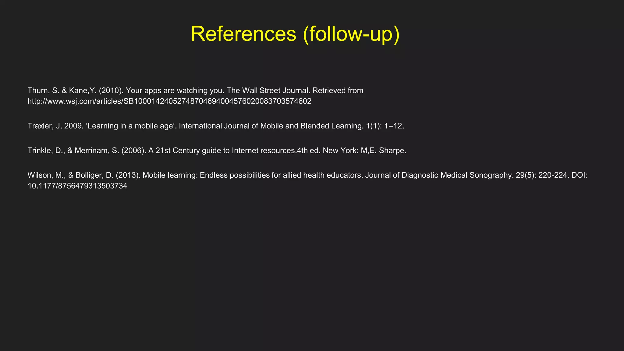 References (follow-up)
Thurn, S. & Kane,Y. (2010). Your apps are watching you. The Wall Street Journal. Retrieved from
http://www.wsj.com/articles/SB10001424052748704694004576020083703574602
Traxler, J. 2009. ‘Learning in a mobile age’. International Journal of Mobile and Blended Learning. 1(1): 1–12.
Trinkle, D., & Merrinam, S. (2006). A 21st Century guide to Internet resources.4th ed. New York: M,E. Sharpe.
Wilson, M., & Bolliger, D. (2013). Mobile learning: Endless possibilities for allied health educators. Journal of Diagnostic Medical Sonography. 29(5): 220-224. DOI:
10.1177/8756479313503734
 