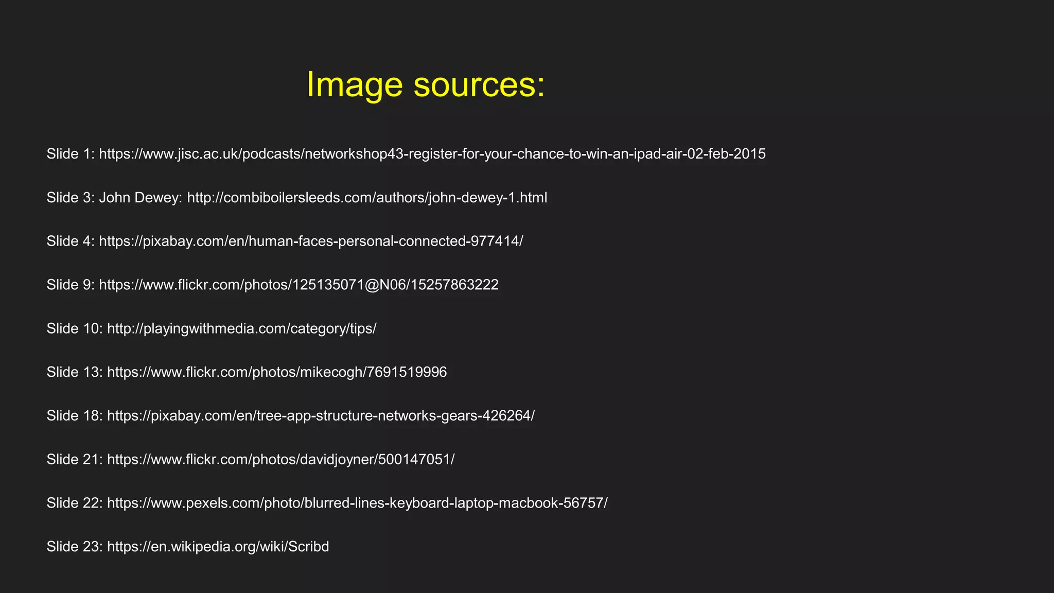 Image sources:
Slide 1: https://www.jisc.ac.uk/podcasts/networkshop43-register-for-your-chance-to-win-an-ipad-air-02-feb-2015
Slide 3: John Dewey: http://combiboilersleeds.com/authors/john-dewey-1.html
Slide 4: https://pixabay.com/en/human-faces-personal-connected-977414/
Slide 9: https://www.flickr.com/photos/125135071@N06/15257863222
Slide 10: http://playingwithmedia.com/category/tips/
Slide 13: https://www.flickr.com/photos/mikecogh/7691519996
Slide 18: https://pixabay.com/en/tree-app-structure-networks-gears-426264/
Slide 21: https://www.flickr.com/photos/davidjoyner/500147051/
Slide 22: https://www.pexels.com/photo/blurred-lines-keyboard-laptop-macbook-56757/
Slide 23: https://en.wikipedia.org/wiki/Scribd
 