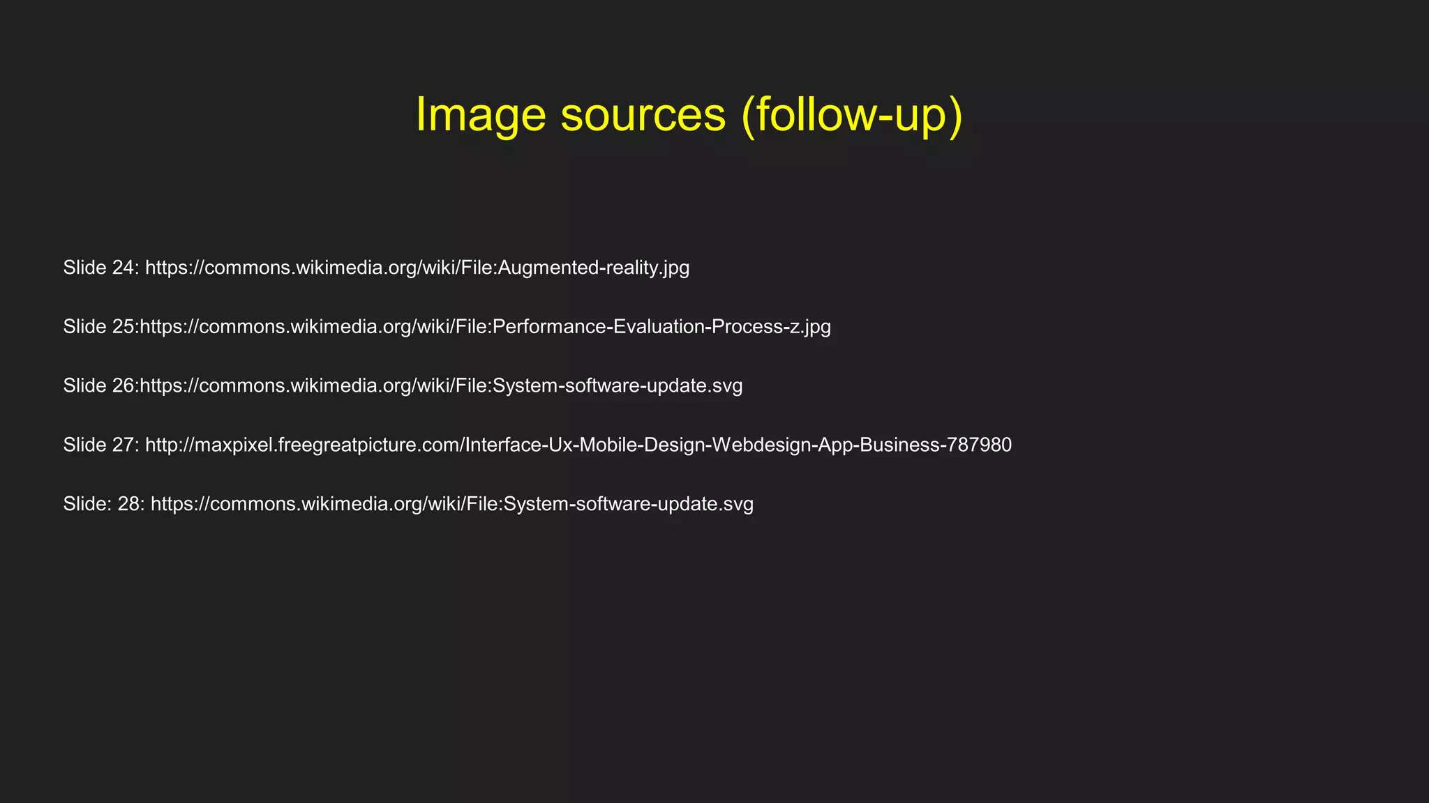 Image sources (follow-up)
Slide 24: https://commons.wikimedia.org/wiki/File:Augmented-reality.jpg
Slide 25:https://commons.wikimedia.org/wiki/File:Performance-Evaluation-Process-z.jpg
Slide 26:https://commons.wikimedia.org/wiki/File:System-software-update.svg
Slide 27: http://maxpixel.freegreatpicture.com/Interface-Ux-Mobile-Design-Webdesign-App-Business-787980
Slide: 28: https://commons.wikimedia.org/wiki/File:System-software-update.svg
 