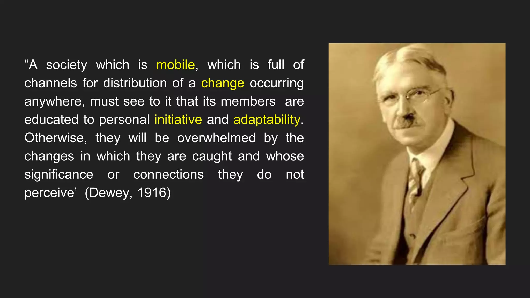 “A society which is mobile, which is full of
channels for distribution of a change occurring
anywhere, must see to it that its members are
educated to personal initiative and adaptability.
Otherwise, they will be overwhelmed by the
changes in which they are caught and whose
significance or connections they do not
perceive’ (Dewey, 1916)
 