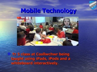 Mobile Technology




 Yr 5 class at Casllwchwr being
 taught using iPads, iPods and a
 whiteboard interactively.
 
