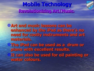 Mobile Technology
     Revolutionizing Art/Music.


Art and music lessons can be
 enhanced by the iPad as there’s no
 need for costly instruments and art
 materials.
The iPad can be used as a drum or
 piano with excellent results.
It can also be used for oil painting or
 water colours.
 