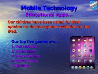 Mobile Technology
         Educational Apps…
Our children have been asked for their
opinion on the best games available on the
iPad.

 Our top five games are…
 1. Yeti Mountain
 2. Maths Bingo
 3. Mower Writing
 4. Glitter Games
 5. Spellcity
 