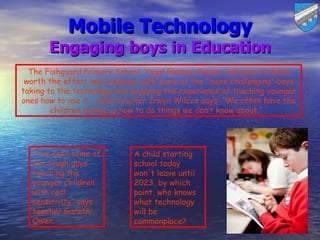 Mobile Technology
       Engaging boys in Education
  The Fishguard Primary School, Ysgol Glannau Gwaun, believes it’s been
 worth the effort and expense, with some of the “more challenging” boys
taking to the technology and enjoying the experience of teaching younger
ones how to use it. Head teacher Irwyn Wilcox says: “We often have the
        children telling us how to do things we don’t know about.” 




  “I’ve seen some of         A child starting
  the tough guys             school today
  teaching the               won't leave until
  younger children           2023, by which
  with real                  point, who knows
  sensitivity” says          what technology
  teacher Gareth             will be
  Owen.                      commonplace?
 