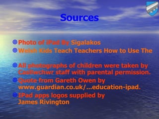 Sources

 Photo of iPad By Sigalakos
 Welsh Kids Teach Teachers How to Use Their S

 All photographs of children were taken by
  Casllwchwr staff with parental permission.
 Quote from Gareth Owen by
  www.guardian.co.uk/...education-ipad.
 IPad apps logos supplied by
  James Rivington
 