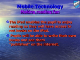 Mobile Technology
        Making reading fun

The iPad enables the pupil to enjoy
 reading as they will have access to
 net books on the iPad.
 Pupils will be able to write their own
 books and see them
 “published” on the internet.
 