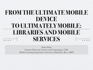 FROM THE ULTIMATE MOBILE
          DEVICE
  TO ULTIMATELY MOBILE:
  LIBRARIES AND MOBILE
         SERVICES
                              Karen Hunt
         Libraries Electronic Services and Technologies, UML
    Mobile Learning Symposium, University of Manitoba, May 1 2009
 