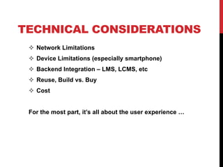 TECHNICAL CONSIDERATIONS
  Network Limitations
  Device Limitations (especially smartphone)
  Backend Integration – LMS, LCMS, etc
  Reuse, Build vs. Buy
  Cost


 For the most part, it’s all about the user experience …
 