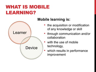 WHAT IS MOBILE
LEARNING?
             Mobile learning is:
                 •   the acquisition or modification
                     of any knowledge or skill
  Learner        •   through communication and/or
                     collaboration
                 •   with the use of mobile
                     technology,
        Device
                 •   which results in performance
                     improvement
 