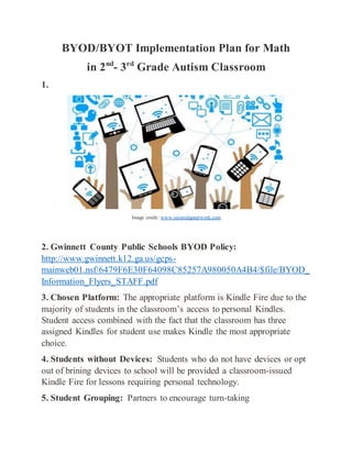 BYOD/BYOT Implementation Plan for Math
in 2nd
- 3rd
Grade Autism Classroom
1.
Image credit: www.securedgenetwork.com
2. Gwinnett County Public Schools BYOD Policy:
http://www.gwinnett.k12.ga.us/gcps-
mainweb01.nsf/6479F6E30F64098C85257A980050A4B4/$file/BYOD_
Information_Flyers_STAFF.pdf
3. Chosen Platform: The appropriate platform is Kindle Fire due to the
majority of students in the classroom’s access to personal Kindles.
Student access combined with the fact that the classroom has three
assigned Kindles for student use makes Kindle the most appropriate
choice.
4. Students without Devices: Students who do not have devices or opt
out of brining devices to school will be provided a classroom-issued
Kindle Fire for lessons requiring personal technology.
5. Student Grouping: Partners to encourage turn-taking
 