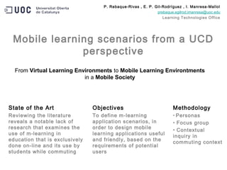 State of the Art
Reviewing the literature
reveals a notable lack of
research that examines the
use of m-learning in
education that is exclusively
done on-line and its use by
students while commuting
Objectives
To define m-learning
application scenarios, in
order to design mobile
learning applications useful
and friendly, based on the
requirements of potential
users
Methodology
• Personas
• Focus group
• Contextual
inquiry in
commuting context
Mobile learning scenarios from a UCD
perspective
From Virtual Learning Environments to Mobile Learning Environtments
in a Mobile Society
P. Rebaque-Rivas , E. P. Gil-Rodríguez , I. Manresa-Mallol
prebaque,egilrod,imanresa@uoc.edu
Learning Technologies Office
 