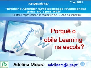 7.fev.2013



Centro Empresarial e Tecnológico de S. João da Madeira




                           Porquê o
                         obile Learning
                             na escola?

Adelina Moura – adelinam@upt.pt
 