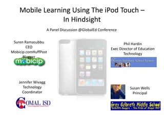 Mobile Learning Using The iPod Touch –
                 In Hindsight
                      A Panel Discussion @GlobalEd Conference

 Suren Ramasubbu                                                 Phil Hardin
        CEO                                              Exec Director of Education
Mobicip.comHuffPost                                              Technology
      Blogger




    Jennifer Wivagg
      Technology                                                    Susan Wells
      Coordinator                                                    Principal
 