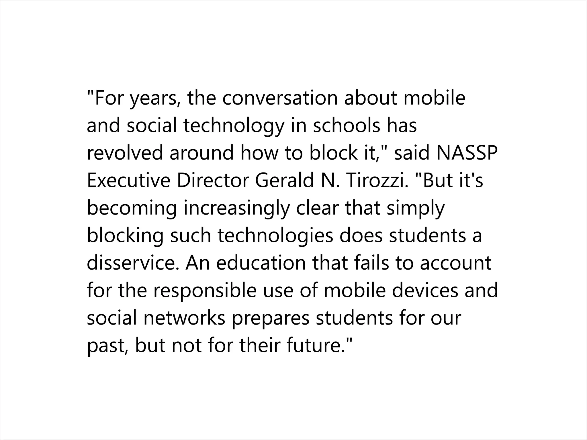 "For years, the conversation about mobile
and social technology in schools has
revolved around how to block it," said NASSP
Executive Director Gerald N. Tirozzi. "But it's
becoming increasingly clear that simply
blocking such technologies does students a
disservice. An education that fails to account
for the responsible use of mobile devices and
social networks prepares students for our
past, but not for their future."
 