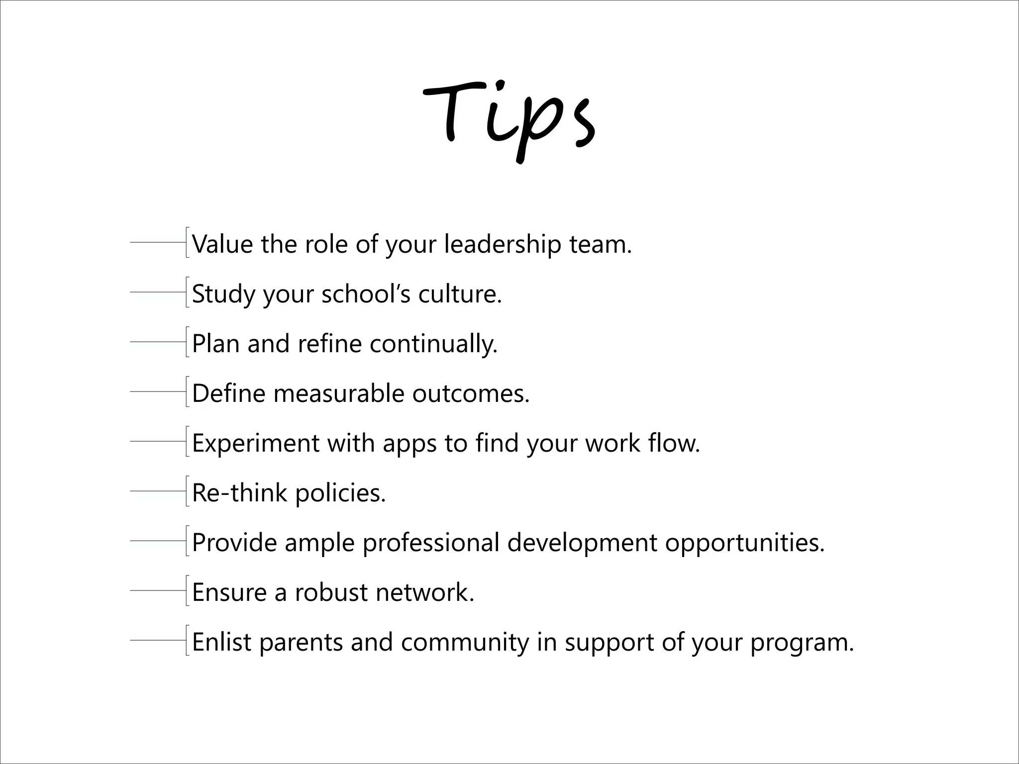 T-#$
Value the role of your leadership team.
Study your school’s culture.
Plan and refine continually.
Define measurable outcomes.
Experiment with apps to find your work flow.
Re-think policies.
Provide ample professional development opportunities.
Ensure a robust network.
Enlist parents and community in support of your program.
 