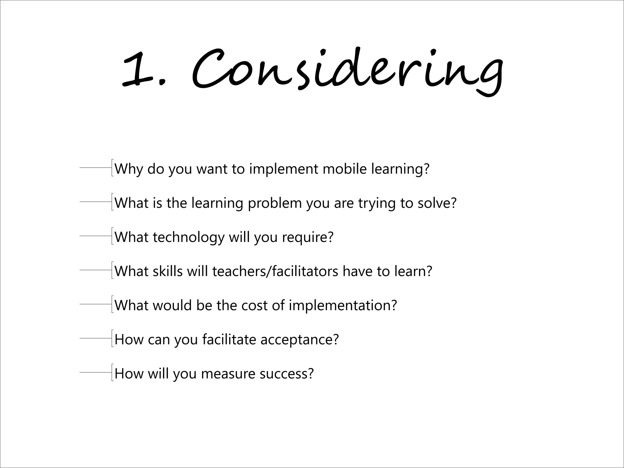 1. C%,$-9"+-,.
Why do you want to implement mobile learning? 
What is the learning problem you are trying to solve?
What technology will you require?
What skills will teachers/facilitators have to learn?
What would be the cost of implementation?
How can you facilitate acceptance?
How will you measure success?
 