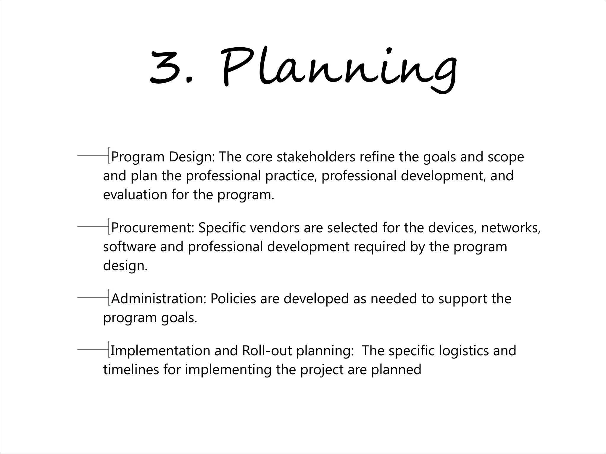 3. P)*,,-,.
Program Design: The core stakeholders refine the goals and scope
and plan the professional practice, professional development, and
evaluation for the program.
Procurement: Specific vendors are selected for the devices, networks,
software and professional development required by the program
design.
Administration: Policies are developed as needed to support the
program goals.
Implementation and Roll-out planning:  The specific logistics and
timelines for implementing the project are planned
 