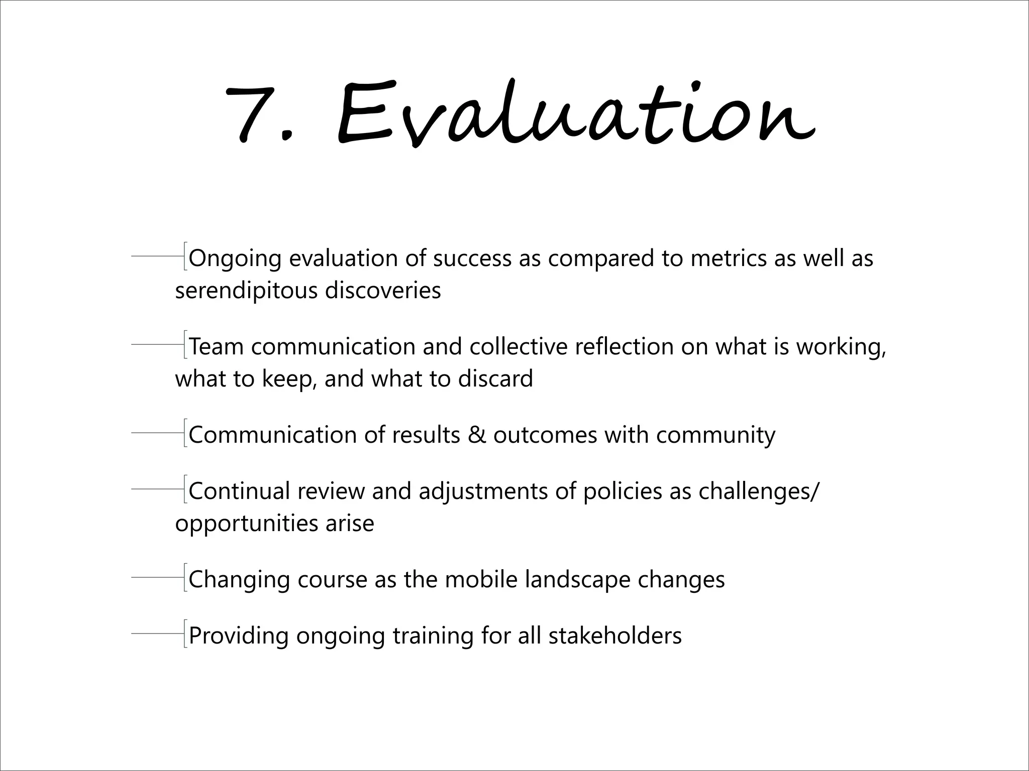 7. E?7)/*!-%,
Ongoing evaluation of success as compared to metrics as well as
serendipitous discoveries
Team communication and collective reflection on what is working,
what to keep, and what to discard
Communication of results & outcomes with community
Continual review and adjustments of policies as challenges/
opportunities arise
Changing course as the mobile landscape changes
Providing ongoing training for all stakeholders
 