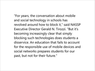 "For years, the conversation about mobile
and social technology in schools has
revolved around how to block it," said NASSP
Executive Director Gerald N. Tirozzi. "But it's
becoming increasingly clear that simply
blocking such technologies does students a
disservice. An education that fails to account
for the responsible use of mobile devices and
social networks prepares students for our
past, but not for their future."
 
