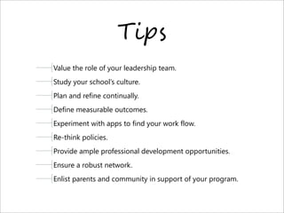 T-#$
Value the role of your leadership team.
Study your school’s culture.
Plan and refine continually.
Define measurable outcomes.
Experiment with apps to find your work flow.
Re-think policies.
Provide ample professional development opportunities.
Ensure a robust network.
Enlist parents and community in support of your program.
 