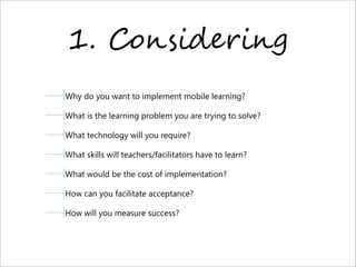 1. C%,$-9"+-,.
Why do you want to implement mobile learning? 
What is the learning problem you are trying to solve?
What technology will you require?
What skills will teachers/facilitators have to learn?
What would be the cost of implementation?
How can you facilitate acceptance?
How will you measure success?
 