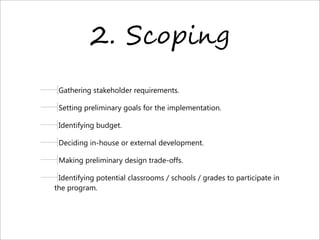 2. S0%#-,.
Gathering stakeholder requirements.
Setting preliminary goals for the implementation.
Identifying budget.
Deciding in-house or external development.
Making preliminary design trade-offs.
Identifying potential classrooms / schools / grades to participate in
the program.
 
