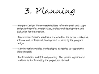 3. P)*,,-,.
Program Design: The core stakeholders refine the goals and scope
and plan the professional practice, professional development, and
evaluation for the program.
Procurement: Specific vendors are selected for the devices, networks,
software and professional development required by the program
design.
Administration: Policies are developed as needed to support the
program goals.
Implementation and Roll-out planning:  The specific logistics and
timelines for implementing the project are planned
 