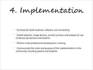 4. I2O)"2",!*!-%,
Purchase & install hardware, software, and connectivity
Install networks, image devices, connect services, and prepare for use
of devices by teachers and students
Perform initial professional development / training
Communicate the vision and purpose of the implementation to the
community, including parents and students
 