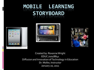 MOBILE  LEARNING  STORYBOARD Created by: Roxanne Wright EDUC 7101/8841 Diffusion and Innovation of Technology in Education Dr. Moller, Instructor January 20, 2011 
