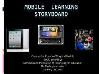 MOBILE  LEARNING  STORYBOARD Created by: Roxanne Wright  (Week 8) EDUC 7101/8841 Diffusion and Innovation of Technology in Education Dr. Moller, Instructor January 30, 2011 
