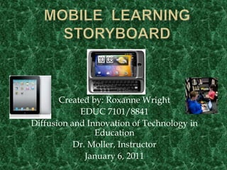 MOBILE  LEARNING  STORYBOARD Created by: Roxanne Wright EDUC 7101/8841 Diffusion and Innovation of Technology in Education Dr. Moller, Instructor January 6, 2011 