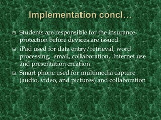 Implementation concl…Students are responsible for the insurance protection before devices are issuediPad used for data entry/retrieval, word processing,  email, collaboration,  Internet use and presentation creationSmart phone used for multimedia capture (audio, video, and pictures) and collaboration
