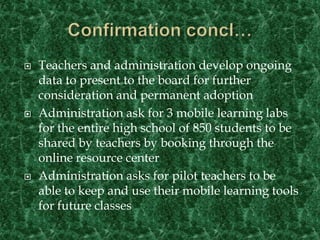 Confirmation concl…Teachers and administration develop ongoing data to present to the board for further consideration and permanent adoptionAdministration ask for 3 mobile learning labs for the entire high school of 850 students to be shared by teachers by booking through the online resource centerAdministration asks for pilot teachers to be able to keep and use their mobile learning tools for future classes