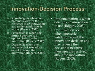 Innovation-Decision ProcessKnowledge is when one becomes aware of the existence of an innovation  and understands how it works (Rogers, 2003).Persuasion is when one forms a good or bad opinion towards the innovation (Rogers, 2003).Decision is when one makes a choice to adopt or not to adopt the innovation (Rogers, 2003).Implementation is when one puts an innovation to use (Rogers, 2003).