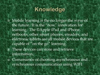 Confirmation occurs when one seeks validation about the innovation decision and may reverse the decision if negative messages are received about the innovation (Rogers, 2003).KnowledgeMobile learning is the no longer the wave of the future.  It is the “now” innovation for learning.  The ©Apple iPad and iPhone, netbooks, other smart phones, ereaders, and electronic tablets are all mobile devices that are capable of “on the go” learning.These devices can store and retrieve information.Convenience of choosing asynchronous and synchronous communication using WIFI 