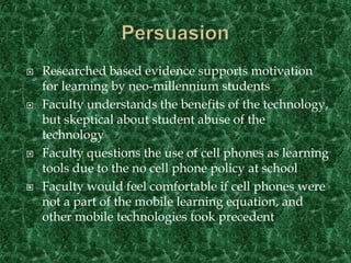 PersuasionResearched based evidence supports motivation for learning by neo-millennium studentsFaculty understands the benefits of the technology, but skeptical about student abuse of the technologyFaculty questions the use of cell phones as learning tools due to the no cell phone policy at schoolFaculty would feel comfortable if cell phones were not a part of the mobile learning equation, and other mobile technologies took precedent