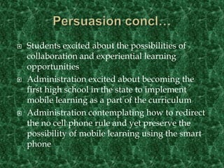 Persuasion concl…Students excited about the possibilities of collaboration and experiential learning opportunitiesAdministration excited about becoming the first high school in the state to implement mobile learning as a part of the curriculumAdministration contemplating how to redirect the no cell phone rule and yet preserve the possibility of mobile learning using the smart phone