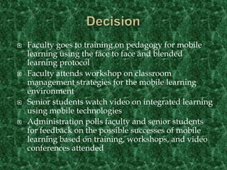 DecisionFaculty goes to training on pedagogy for mobile learning using the face to face and blended learning protocolFaculty attends workshop on classroom management strategies for the mobile learning environmentSenior students watch video on integrated learning using mobile technologiesAdministration polls faculty and senior students for feedback on the possible successes of mobile learning based on training, workshops, and video conferences attended