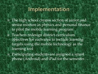 ImplementationThe high school creates section of junior and senior mixture in physics and personal finance to pilot the mobile learning programTeachers redesign district curriculum objectives for each area to include learning targets using the mobile technology as the learning toolParticipating students are assigned a smart  phone (Android) and iPad for the semester.